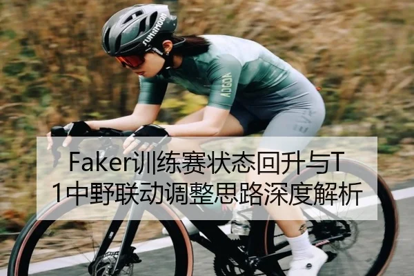 Faker训练赛状态回升与T1中野联动调整思路深度解析